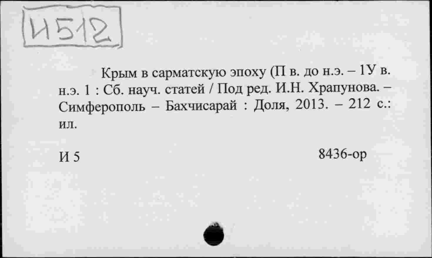 ﻿Крым в сарматскую эпоху (П в. до н.э. - 1У в. н.э. 1 : Сб. науч, статей / Под ред. И.Н. Храпунова. -Симферополь - Бахчисарай : Доля, 2013. - 212 с.: ил.
И5
8436-ор